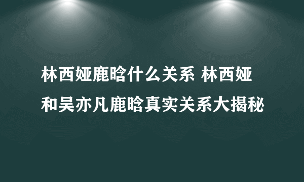 林西娅鹿晗什么关系 林西娅和吴亦凡鹿晗真实关系大揭秘