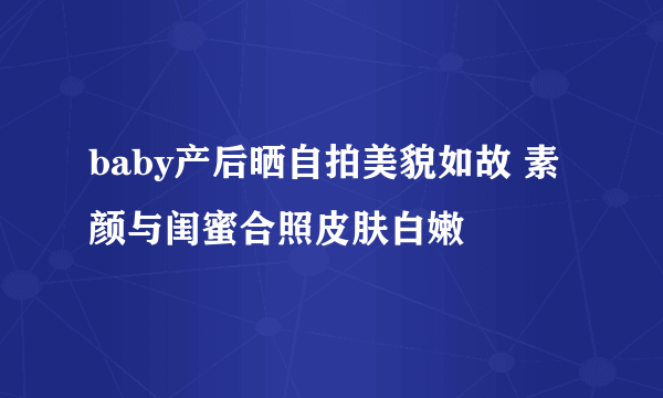 baby产后晒自拍美貌如故 素颜与闺蜜合照皮肤白嫩