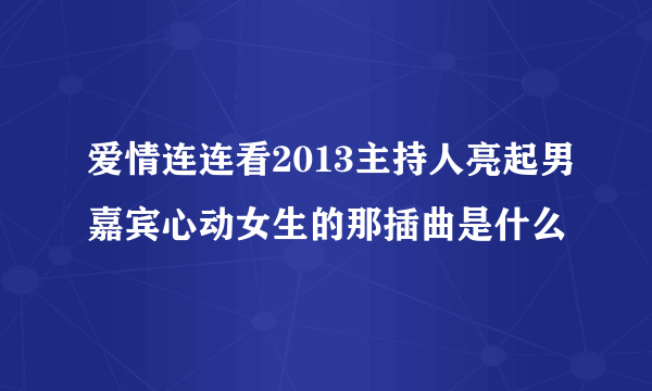 爱情连连看2013主持人亮起男嘉宾心动女生的那插曲是什么