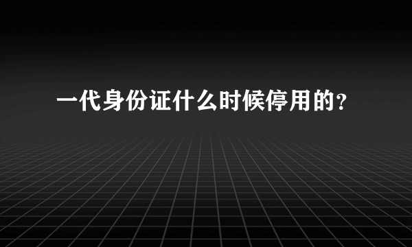 一代身份证什么时候停用的？