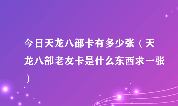 今日天龙八部卡有多少张（天龙八部老友卡是什么东西求一张）