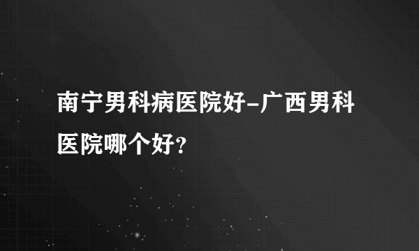 南宁男科病医院好-广西男科医院哪个好？