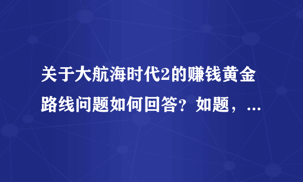 关于大航海时代2的赚钱黄金路线问题如何回答？如题，谢谢了？