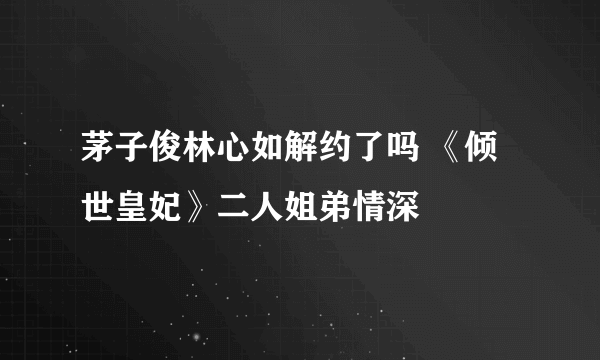 茅子俊林心如解约了吗 《倾世皇妃》二人姐弟情深