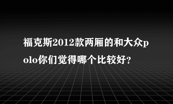 福克斯2012款两厢的和大众polo你们觉得哪个比较好？