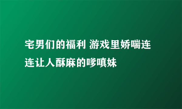 宅男们的福利 游戏里娇喘连连让人酥麻的嗲嗔妹