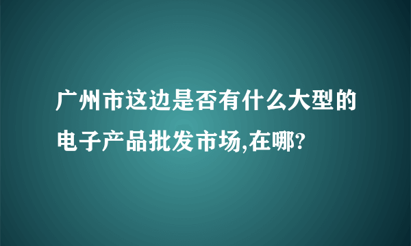 广州市这边是否有什么大型的电子产品批发市场,在哪?