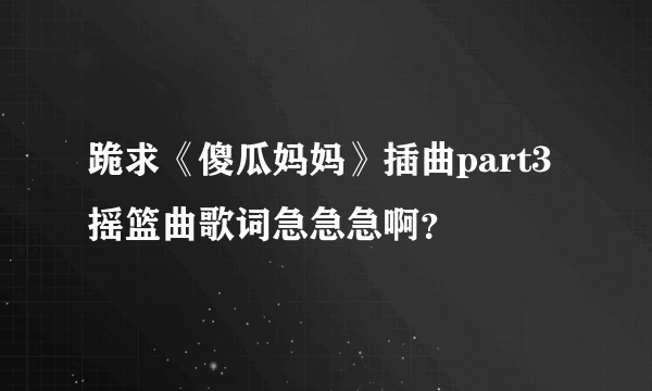 跪求《傻瓜妈妈》插曲part3摇篮曲歌词急急急啊？