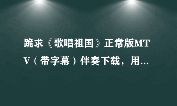 跪求《歌唱祖国》正常版MTV（带字幕）伴奏下载，用于单位小合唱伴奏。 无比感谢啊。