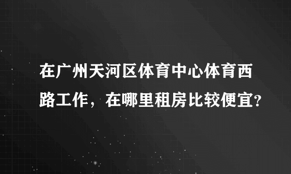 在广州天河区体育中心体育西路工作，在哪里租房比较便宜？