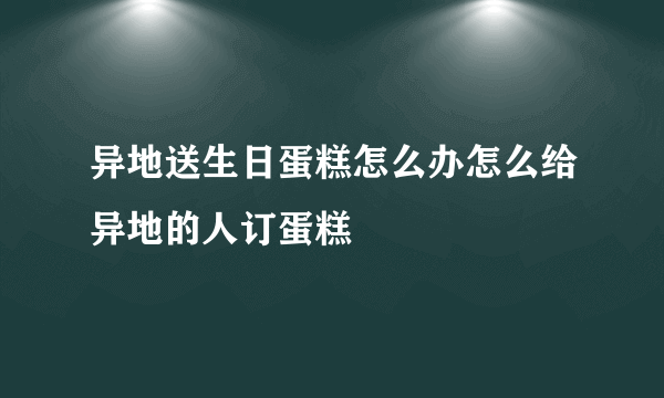 异地送生日蛋糕怎么办怎么给异地的人订蛋糕