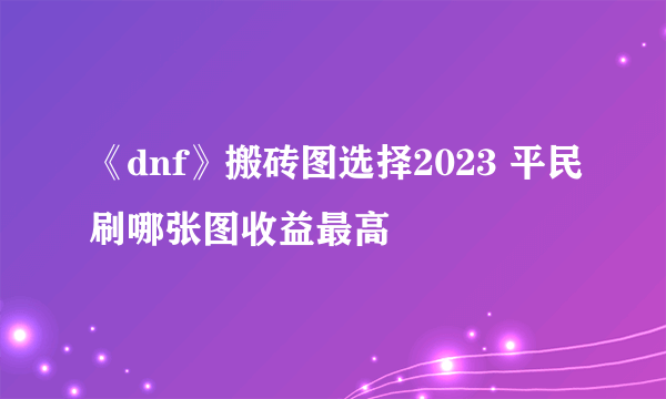 《dnf》搬砖图选择2023 平民刷哪张图收益最高