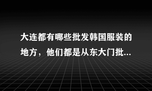 大连都有哪些批发韩国服装的地方，他们都是从东大门批发吗？款式怎么样？我们辽宁这边有好多服装店卖韩国