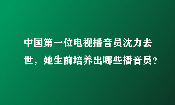 中国第一位电视播音员沈力去世，她生前培养出哪些播音员？