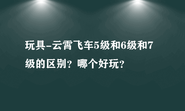 玩具-云霄飞车5级和6级和7级的区别？哪个好玩？