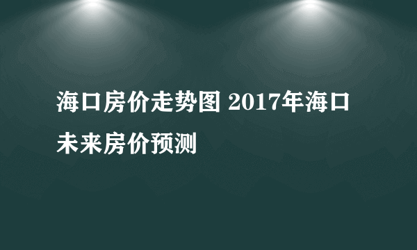 海口房价走势图 2017年海口未来房价预测