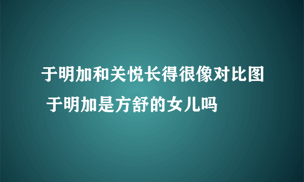 于明加和关悦长得很像对比图 于明加是方舒的女儿吗