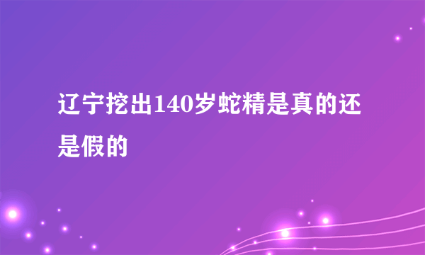 辽宁挖出140岁蛇精是真的还是假的