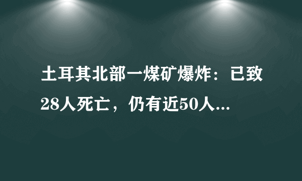 土耳其北部一煤矿爆炸：已致28人死亡，仍有近50人被困，事故起因什么？