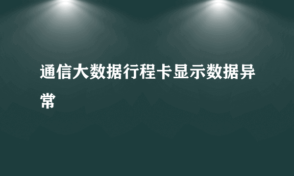 通信大数据行程卡显示数据异常