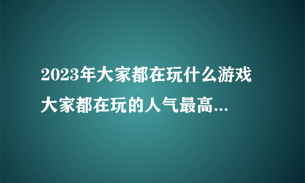 2023年大家都在玩什么游戏 大家都在玩的人气最高游戏推荐