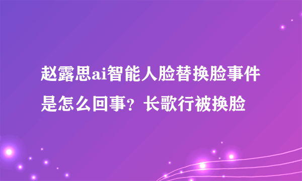 赵露思ai智能人脸替换脸事件是怎么回事？长歌行被换脸