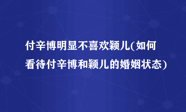 付辛博明显不喜欢颖儿(如何看待付辛博和颖儿的婚姻状态)