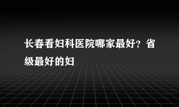 长春看妇科医院哪家最好？省级最好的妇