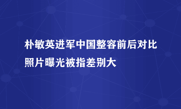 朴敏英进军中国整容前后对比照片曝光被指差别大