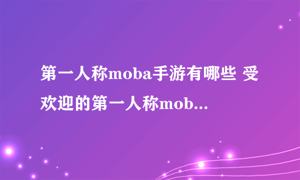 第一人称moba手游有哪些 受欢迎的第一人称moba手游大全2023