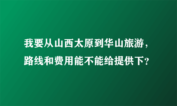 我要从山西太原到华山旅游，路线和费用能不能给提供下？