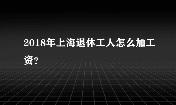 2018年上海退休工人怎么加工资？