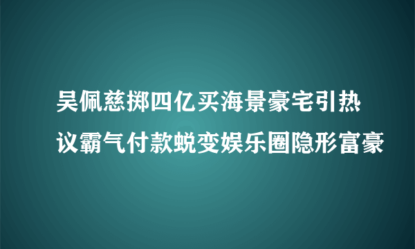 吴佩慈掷四亿买海景豪宅引热议霸气付款蜕变娱乐圈隐形富豪