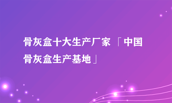 骨灰盒十大生产厂家 「中国骨灰盒生产基地」