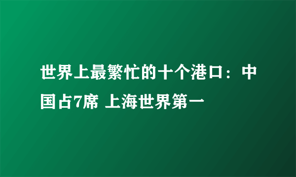 世界上最繁忙的十个港口：中国占7席 上海世界第一