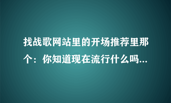 找战歌网站里的开场推荐里那个：你知道现在流行什么吗？后面的歌叫什么名字啊 谁能告诉我个网站