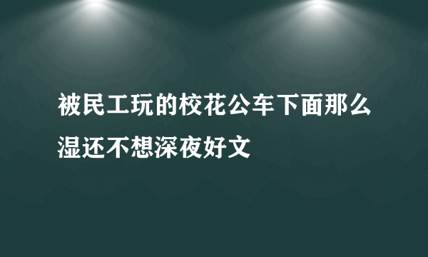 被民工玩的校花公车下面那么湿还不想深夜好文