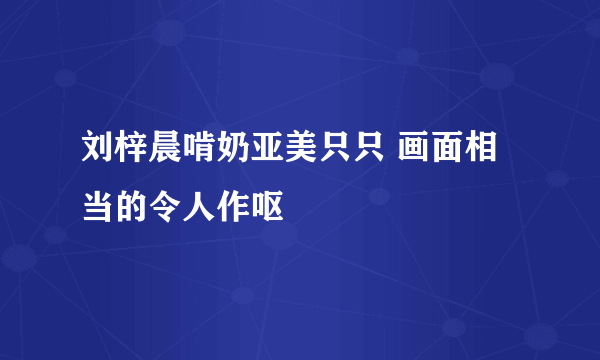 刘梓晨啃奶亚美只只 画面相当的令人作呕