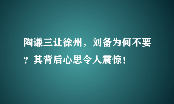 陶谦三让徐州，刘备为何不要？其背后心思令人震惊！