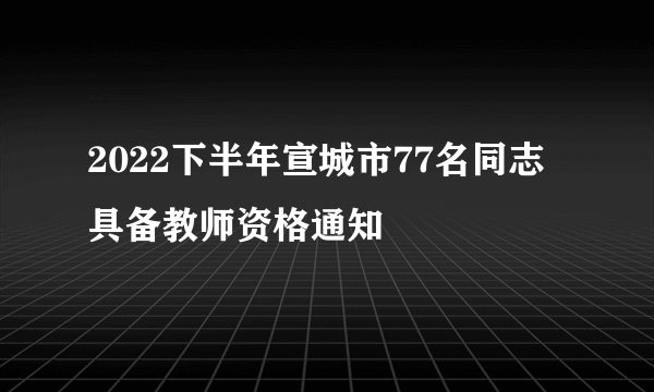 2022下半年宣城市77名同志具备教师资格通知