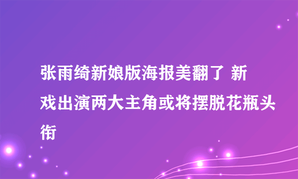 张雨绮新娘版海报美翻了 新戏出演两大主角或将摆脱花瓶头衔