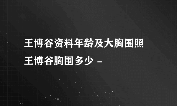 王博谷资料年龄及大胸围照 王博谷胸围多少 -