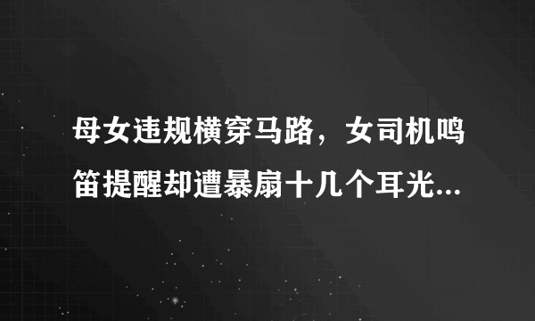 母女违规横穿马路，女司机鸣笛提醒却遭暴扇十几个耳光，你怎么看？