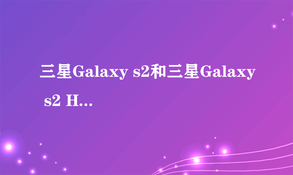 三星Galaxy s2和三星Galaxy s2 HD LTe，三星i9100的分别和选择