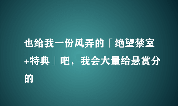 也给我一份风弄的「绝望禁室+特典」吧，我会大量给悬赏分的