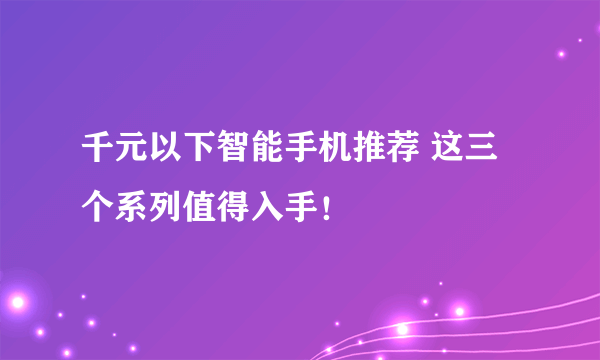 千元以下智能手机推荐 这三个系列值得入手！