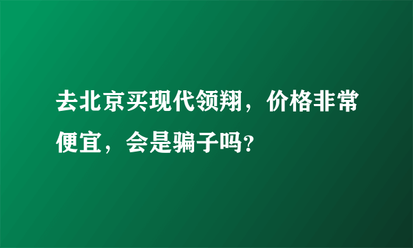 去北京买现代领翔，价格非常便宜，会是骗子吗？