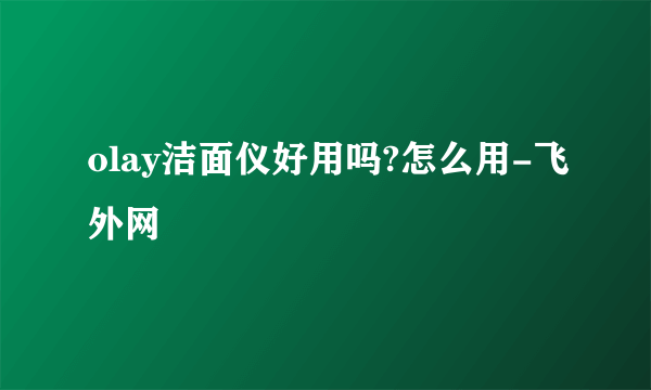 olay洁面仪好用吗?怎么用-飞外网