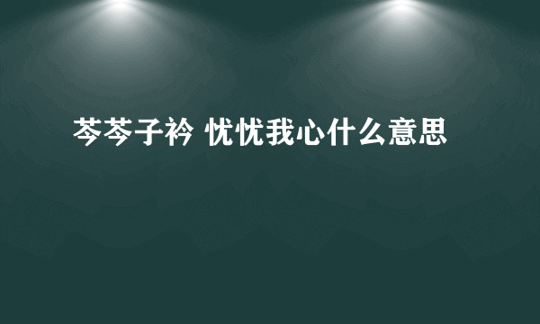 芩芩子衿 忧忧我心什么意思