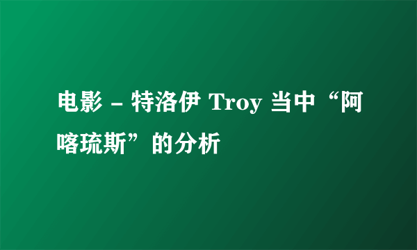 电影 - 特洛伊 Troy 当中“阿喀琉斯”的分析